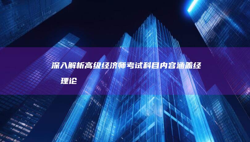 深入解析高级经济师考试科目内容：涵盖经济理论与实践应用